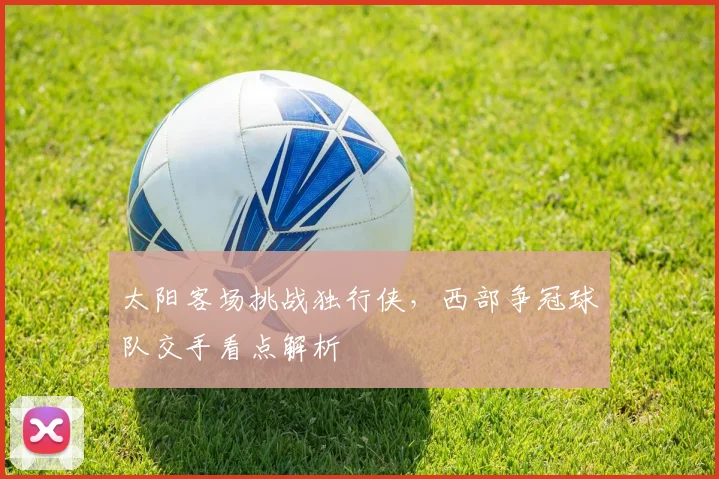 太阳客场挑战独行侠，西部争冠球队交手看点解析