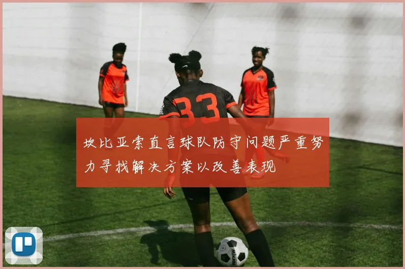 坎比亚索直言球队防守问题严重努力寻找解决方案以改善表现